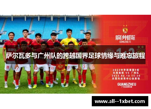 萨尔瓦多与广州队的跨越国界足球情缘与难忘旅程 萨尔瓦多与广州队的跨越国界足球情缘与难忘旅程