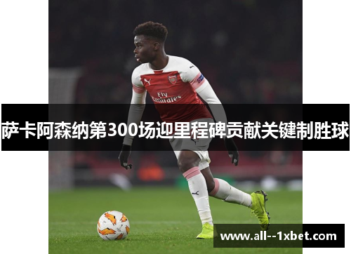 萨卡阿森纳第300场迎里程碑贡献关键制胜球 萨卡阿森纳第300场迎里程碑贡献关键制胜球