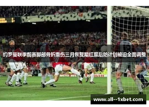 约罗曼联季前赛脚部骨折重伤三月恢复期红魔后防计划被迫全面调整