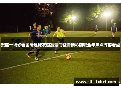 聚焦十场必看国际足球友谊赛豪门碰撞精彩前瞻全年焦点阵容看点