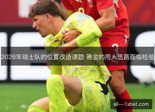 2026年瑞士队的位置改造课题 雅金的用人思路面临检验