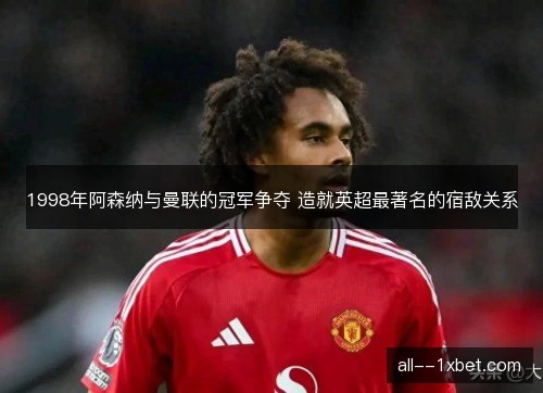 1998年阿森纳与曼联的冠军争夺 造就英超最著名的宿敌关系 1998年阿森纳与曼联的冠军争夺 造就英超最著名的宿敌关系