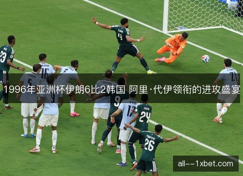 1996年亚洲杯伊朗6比2韩国 阿里·代伊领衔的进攻盛宴 1996年亚洲杯伊朗6比2韩国 阿里·代伊领衔的进攻盛宴